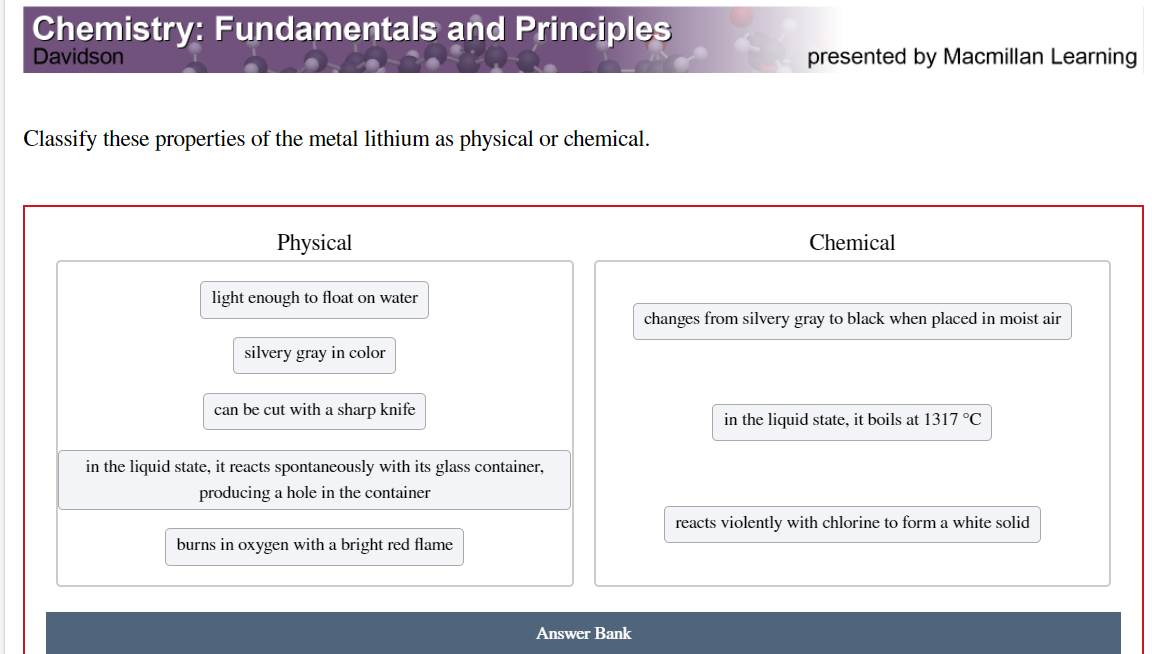 Chemistry: Fundamentals and Principles
Davidson
presented by Macmillan Learning
Classify these properties of the metal lithium as physical or chemical.
Physical
Chemical
light enough to float on water
changes from silvery gray to black when placed in moist air
silvery gray in color
can be cut with a sharp knife
in the liquid state, it boils at 1317 °C
in the liquid state, it reacts spontaneously with its glass container,
producing a hole in the container
reacts violently with chlorine to form a white solid
burns in oxygen with a bright red flame
Answer Bank
