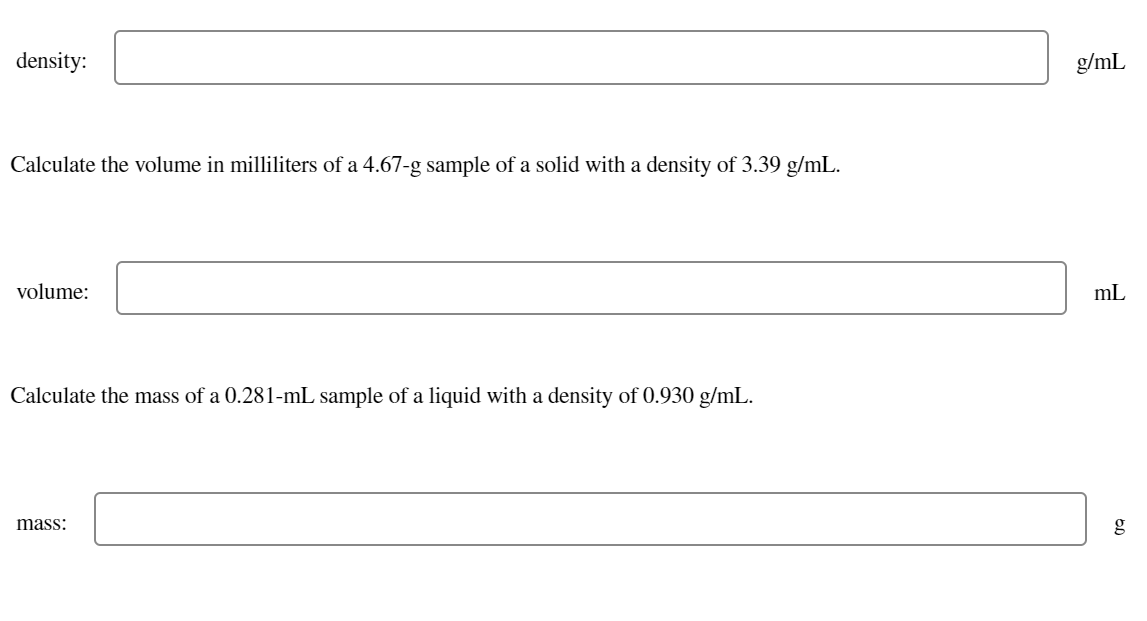 density:
g/mL
Calculate the volume in milliliters of a 4.67-g sample of a solid with a density of 3.39 g/mL.
volume:
mL
Calculate the mass of a 0.281-mL sample of a liquid with a density of 0.930 g/mL.
mass:
