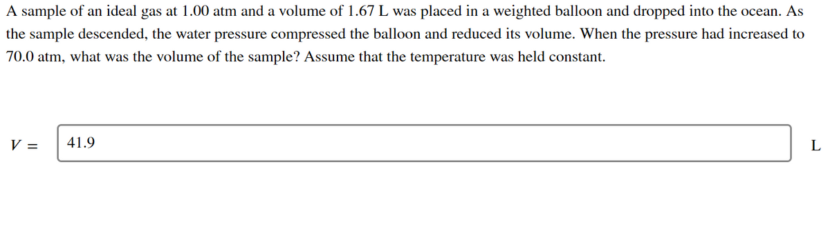 A sample of an ideal gas at 1.00 atm and a volume of 1.67 L was placed in a weighted balloon and dropped into the ocean. As
the sample descended, the water pressure compressed the balloon and reduced its volume. When the pressure had increased to
70.0 atm, what was the volume of the sample? Assume that the temperature was held constant.
L
V =
41.9