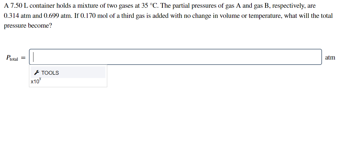 A 7.50 L container holds a mixture of two gases at 35 °C. The partial pressures of gas A and gas B, respectively, are
0.314 atm and 0.699 atm. If 0.170 mol of a third gas is added with no change in volume or temperature, what will the total
pressure become?
Ptotal =
atm
* TOOLS
X10
