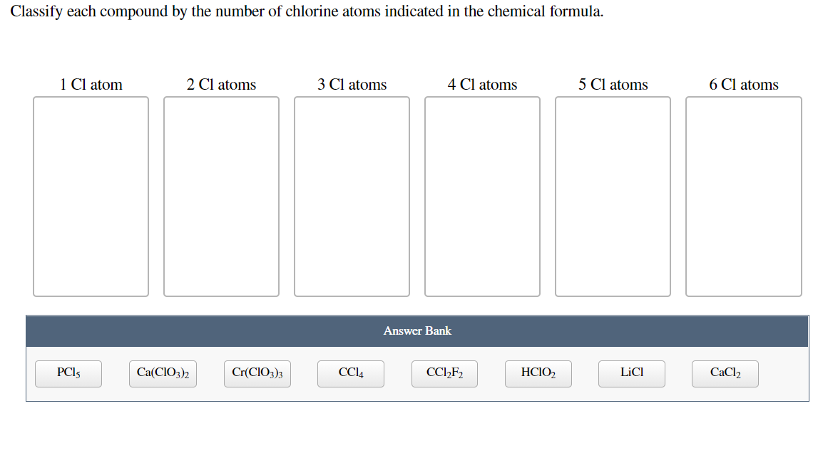 Classify each compound by the number of chlorine atoms indicated in the chemical formula.
1 Cl atom
2 Cl atoms
3 Cl atoms
4 Cl atoms
5 Cl atoms
6 Cl atoms
Answer Bank
PCI5
Ca(CIO3)2
Cr(CIO3)3
CC4
CCI2F2
HCIO2
LİCI
CaCl2
