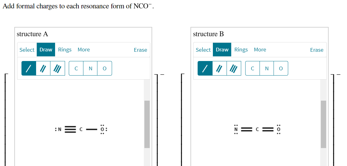 Add formal charges to each resonance form of NCO¯.
structure A
structure B
Select Draw Rings More
Erase
Select Draw Rings More
Erase
C
N
:N = C
- ö:
:o:
||
:z:
:0:
