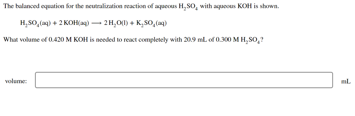The balanced equation for the neutralization reaction of aqueous H₂SO with aqueous KOH is shown.
H₂SO4 (aq) + 2 KOH(aq)
2 H₂O(1) + K₂SO4 (aq)
What volume of 0.420 M KOH is needed to react completely with 20.9 mL of 0.300 M H₂SO4?
volume:
mL