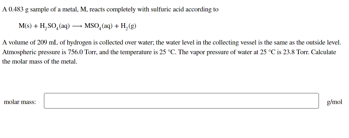 A 0.483 g sample of a metal, M, reacts completely with sulfuric acid according to
M(s) + H,SO,(aq)
MSO, (aq) + H, (g)
A volume of 209 mL of hydrogen is collected over water; the water level in the collecting vessel is the same as the outside level.
Atmospheric pressure is 756.0 Torr, and the temperature is 25 °C. The vapor pressure of water at 25 °C is 23.8 Torr. Calculate
the molar mass of the metal.
molar mass:
g/mol
