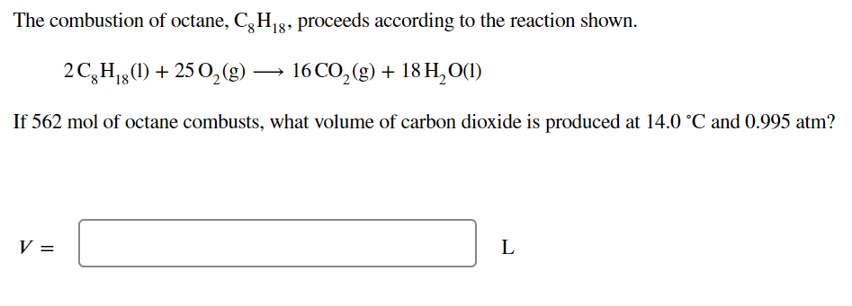 The combustion of octane, C, H g8, proceeds according to the reaction shown.
2C,H1g(1) + 25 0,(g)
16 CO, (g) + 18 H,O(1)
If 562 mol of octane combusts, what volume of carbon dioxide is produced at 14.0 °C and 0.995 atm?
V =
L
