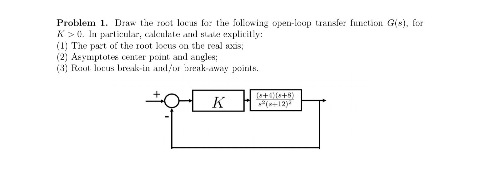 Problem 1. Draw the root locus for the following open-loop transfer function G(s), for
K > 0. In particular, calculate and state explicitly:
(1) The part of the root locus on the real axis;
(2) Asymptotes center point and angles;
(3) Root locus break-in and/or break-away points.
K
(s+4)(s+8)
s2 (s+12)²
