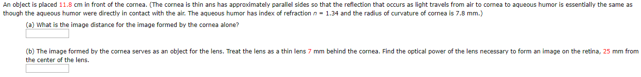 An object is placed 11.8 cm in front of the cornea. (The cornea is thin ans has approximately parallel sides so that the reflection that occurs as light travels from air to cornea to aqueous humor is essentially the same as
though the agueous humor were directly in contact with the air. The aqueous humor has index of refraction n = 1.34 and the radius of curvature of cornea is 7.8 mm.)
(a) What is the image distance for the image formed by the cornea alone?
(b) The image formed by the cornea serves as an object for the lens. Treat the lens as a thin lens
mm behind the cornea. Find the optical power of the lens necessary to form an image on the retina, 25 mm from
the center of the lens.
