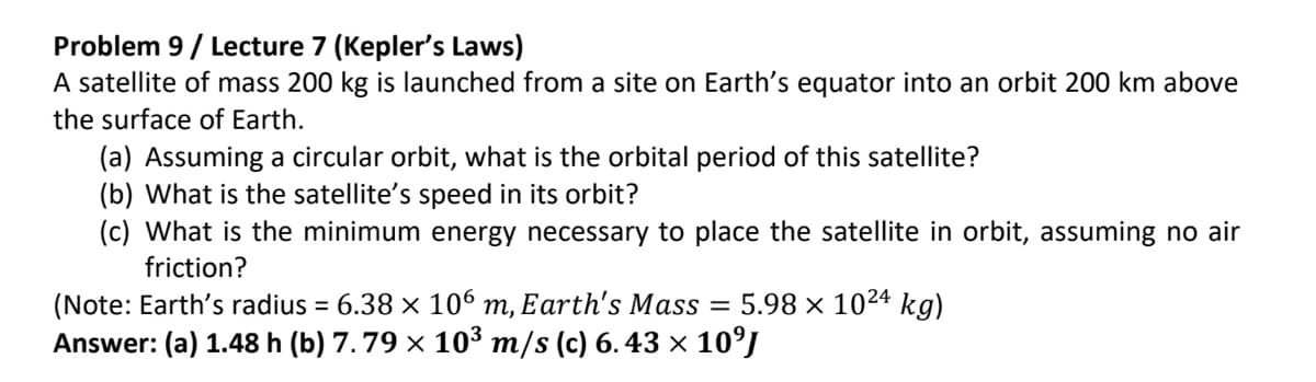 Problem 9/Lecture 7 (Kepler's Laws)
A satellite of mass 200 kg is launched from a site on Earth's equator into an orbit 200 km above
the surface of Earth.
(a) Assuming a circular orbit, what is the orbital period of this satellite?
(b) What is the satellite's speed in its orbit?
(c) What is the minimum energy necessary to place the satellite in orbit, assuming no air
friction?
(Note: Earth's radius = 6.38 × 106 m, Earth's Mass = 5.98 × 1024 kg)
Answer: (a) 1.48 h (b) 7. 79 × 10³ m/s (c) 6.43 × 10⁹J