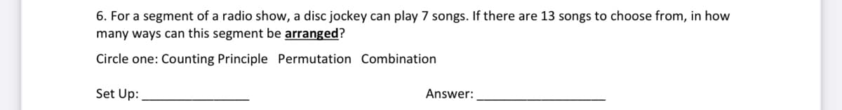 6. For a segment of a radio show, a disc jockey can play 7 songs. If there are 13 songs to choose from, in how
many ways can this segment be arranged?
Circle one: Counting Principle Permutation Combination
Set Up:
Answer:
