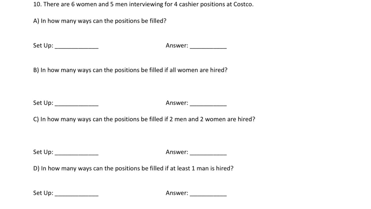 10. There are 6 women and 5 men interviewing for 4 cashier positions at Costco.
A) In how many ways can the positions be filled?
Set Up:
Answer:
B) In how many ways can the positions be filled if all women are hired?
Set Up:
Answer:
C) In how many ways can the positions be filled if 2 men and 2 women are hired?
Set Up:
Answer:
D) In how many ways can the positions be filled if at least 1 man is hired?
Set Up:
Answer:
