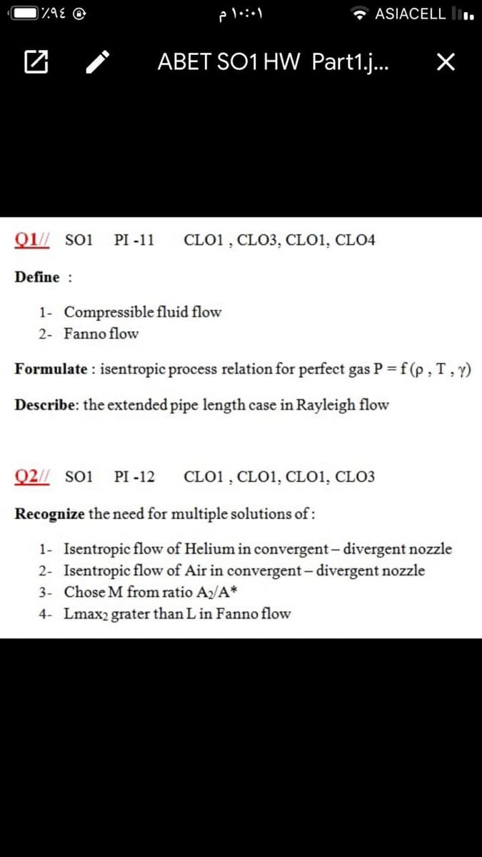 * ASIACELL l.
ABET SO1 HW Part1.j.
Q1// soi
PI -11
CLO1 , CLO3, CLO1, CLO4
Define :
1- Compressible fluid flow
2- Fanno flow
Formulate : isentropic process relation for perfect gas P = f (p , T, y)
Describe: the extended pipe length case in Rayleigh flow
02// Soi
PI -12
CLO1 , CLO1, CLO1, CLO3
Recognize the need for multiple solutions of:
1- Isentropic flow of Helium in convergent – divergent nozzle
2- Isentropic flow of Air in convergent- divergent nozzle
3- Chose M from ratio A/A*
4- Lmax2 grater than L in Fanno flow
