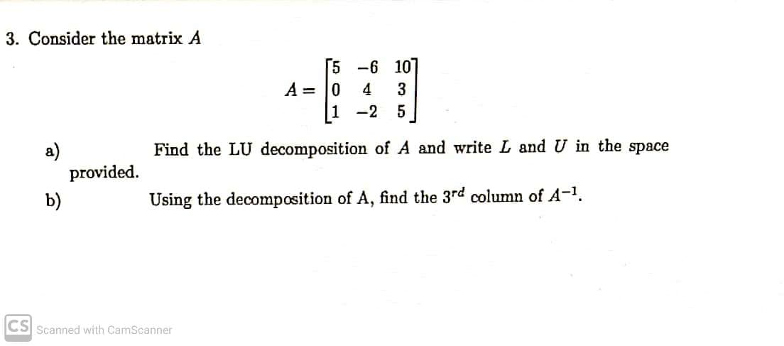 3. Consider the matrix A
a)
b)
CS Scanned with CamScanner
provided.
-6 107
4 3
-2 5
of A and write L and U in the space
5
A = 0
1
Find the LU decomposition
Using the decomposition of A, find the 3rd column of A-¹.