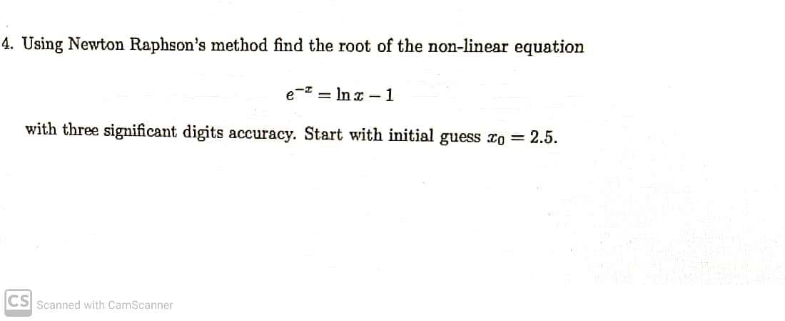 4. Using Newton Raphson's method find the root of the non-linear equation
e=lnx-1
with three significant digits accuracy. Start with initial guess xo = 2.5.
CS Scanned with CamScanner