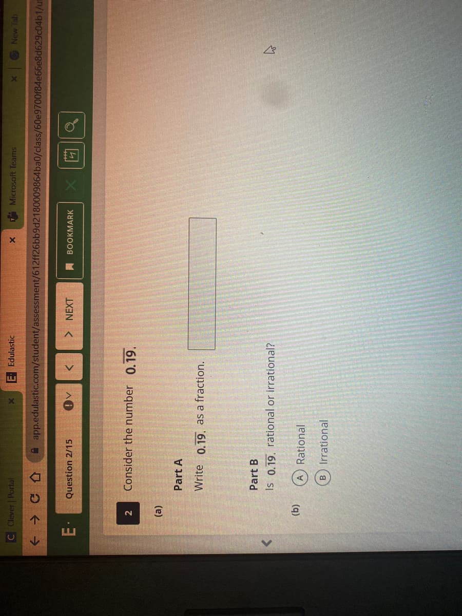 C Clever Portal
E Edulastic
Microsoft Teams
New Tab
+ → CA
A app.edulastic.com/student/assessment/612ff26bb9d2180009864ba0/class/60e9700f84e66e8d629c04b1/ui
Question 2/15
NEXT
BOOKMARK
Consider the number 0.19.
(a)
Part A
Write 0.19. as a fraction.
Part B
Is 0.19. rational or irrational?
(q)
A Rational
B Irrational
