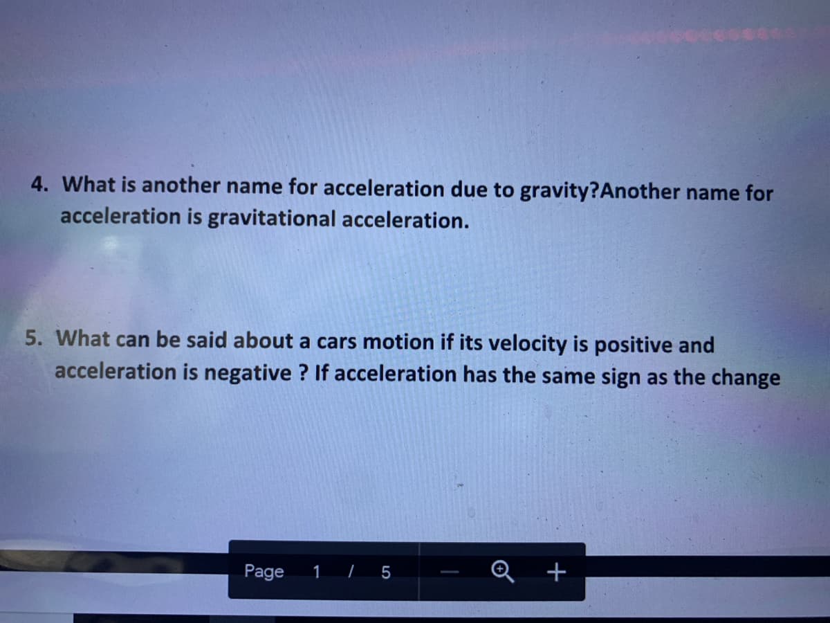 4. What is another name for acceleration due to gravity?Another name for
acceleration is gravitational acceleration.
5. What can be said about a cars motion if its velocity is positive and
acceleration is negative ? If acceleration has the same sign as the change
Page
Q +
1
