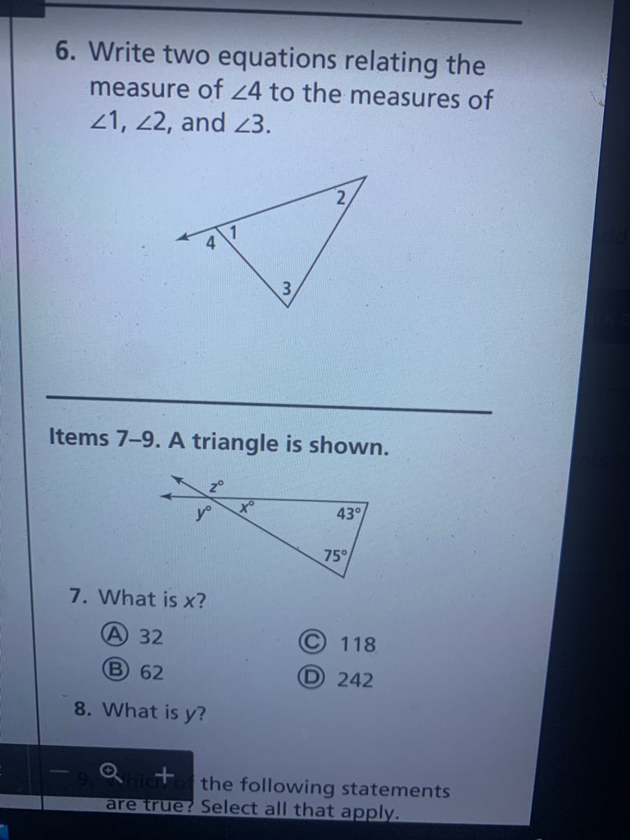 6. Write two equations relating the
measure of 24 to the measures of
21, 22, and 3.
3.
Items 7-9. A triangle is shown.
20
to
43°
75°
7. What is x?
A 32
118
B 62
D 242
8. What is y?
the following statements
are true? Select all that apply.
