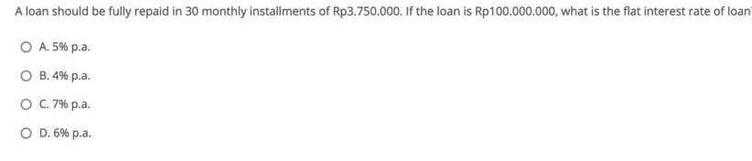 A loan should be fully repaid in 30 monthly installments of Rp3.750.000. If the loan is Rp100.000.000, what is the flat interest rate of loan
O A. 5% p.a.
O B. 4% p.a.
O. 7% p.a.
O D. 6% p.a.
