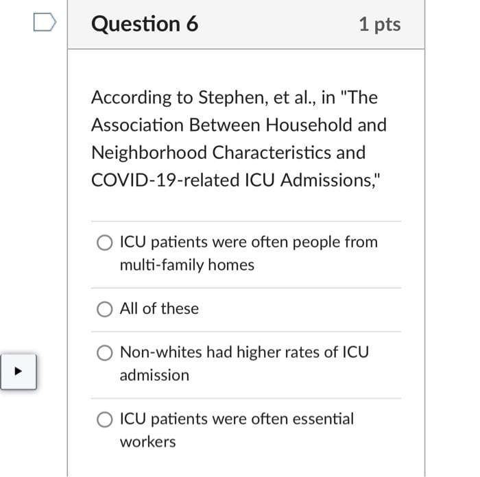 Question 6
According to Stephen, et al., in "The
Association Between Household and
Neighborhood Characteristics and
COVID-19-related ICU Admissions,"
1 pts
ICU patients were often people from
multi-family homes
All of these
Non-whites had higher rates of ICU
admission
ICU patients were often essential
workers