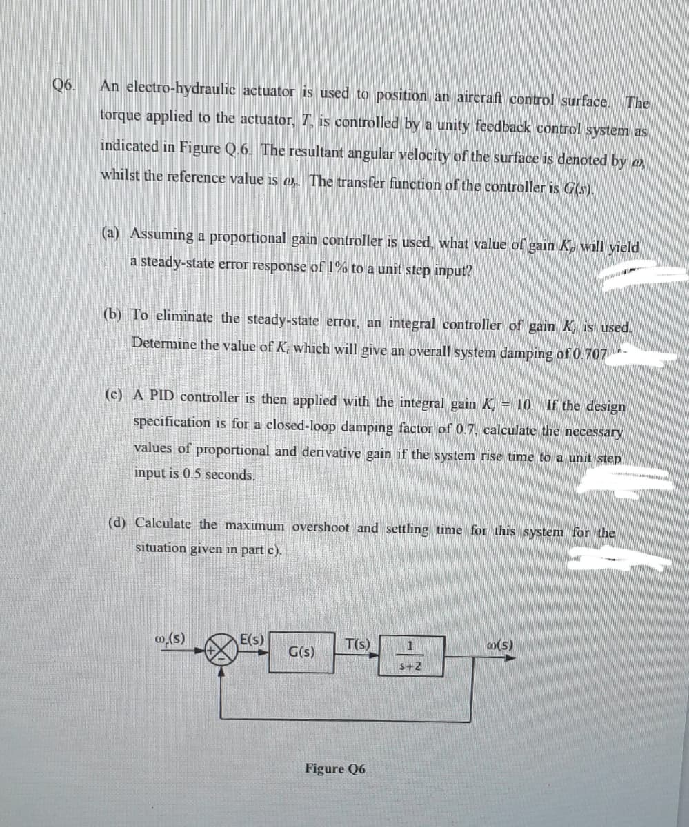 Q6.
An electro-hydraulic actuator is used to position an aircraft control surface.
The
torque applied to the actuator, T, is controlled by a unity feedback control system as
indicated in Figure Q.6. The resultant angular velocity of the surface is denoted by a
whilst the reference value is m The transfer function of the controller is G(s).
(a) Assuming a proportional gain controller is used, what value of gain Kp will yield
a steady-state error response of 1% to a unit step input?
(b) To eliminate the steady-state error, an integral controller of gain K, is used.
Determine the value of K, which will give an overall system damping of 0.707-
(c) A PID controller is then applied with the integral gain K, = 10. If the design
specification is for a closed-loop damping factor of 0.7, calculate the necessary
values of proportional and derivative gain if the system rise time to a unit step
input is 0.5 seconds.
(d) Calculate the maximum overshoot and settling time for this system for the
situation given in part c).
E(s)
T(s)
m(s)
1
G(s)
s+2
Figure Q6
