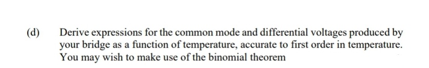 (d)
Derive expressions for the common mode and differential voltages produced by
your bridge as a function of temperature, accurate to first order in temperature.
You may wish to make use of the binomial theorem
