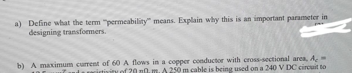 a) Define what the term "permeability" means. Explain why this is an important parameter in
designing transformers.
b) A maximum current of 60 A flows in a copper conductor with cross-sectional area, A.
u7 ond o recistivity of 20 n0. m. A 250 m cable is being used on a 240 V DC circuit to
