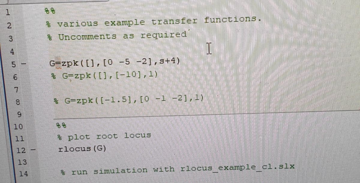 1.
$ various example transfer functions.
& Uncomments as required
2.
3
4
G=zpk ([], [O -5 -2],s+4)
$ G=zpk ([], (-10),1)
5.
7.
8.
& G=zpk ([-1.5], [0 -1 -2],1)
9.
10
11
* plot root locus
rlocus (G)
12 -
13
14
$ run simulation with rlocus example cl.slx
