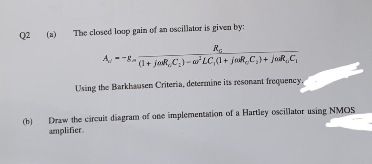 Q2
(a)
The closed loop gain of an oscillator is given by:
RG
A =-8m
'(1 + j@R,C,)- @°LC,(1+ jwR,C,)+ jwR,C,
Using the Barkhausen Criteria, determine its resonant frequency.
Draw the circuit diagram of one implementation of a Hartley oscillator using NMOS
amplifier.
(b)
