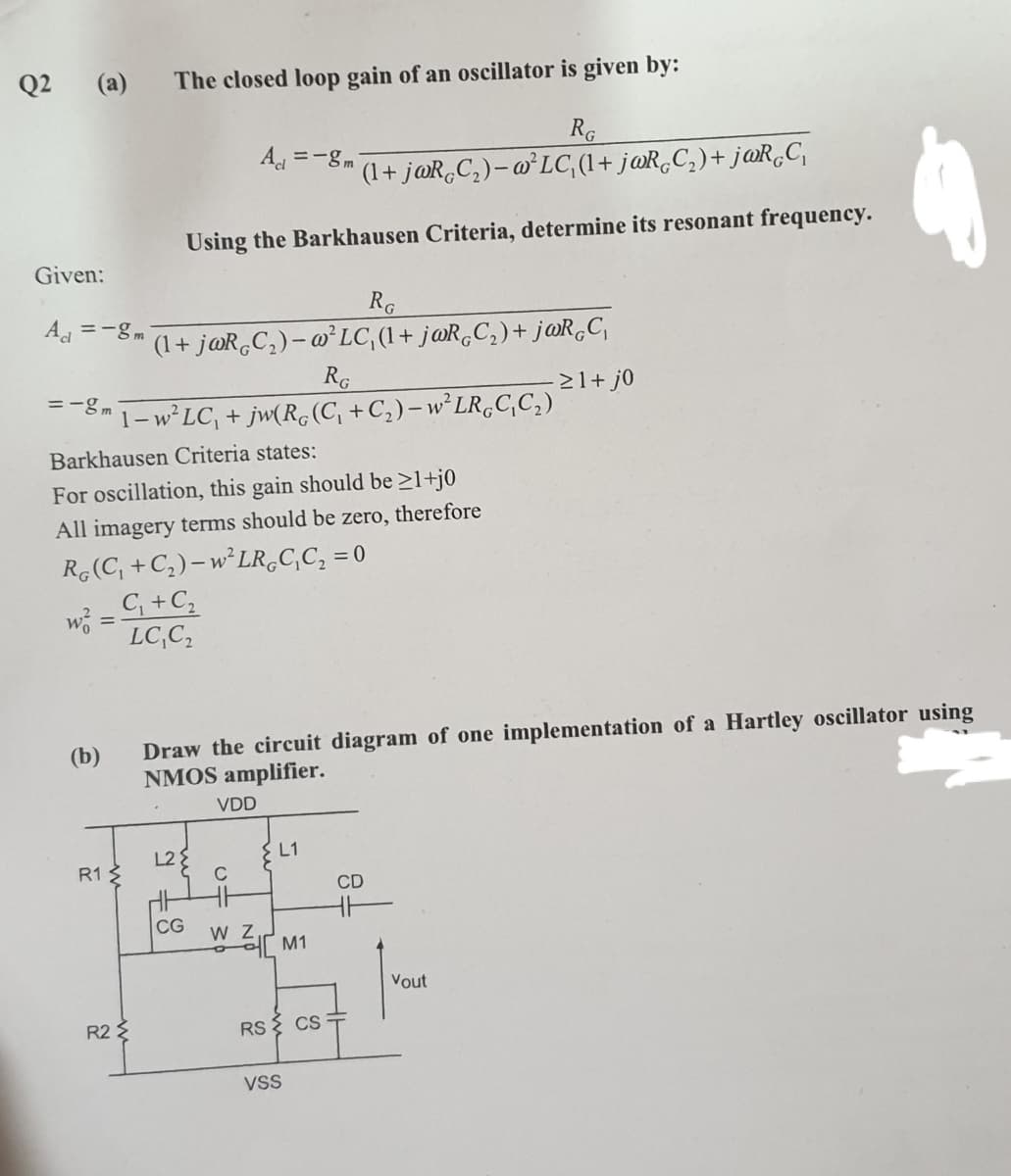 Q2 (a)
The closed loop gain of an oscillator is given by:
RG
(1+ j@R,C,)– @³LC (1+ j@R,C, )+ j@R,C,
A =-gm
Using the Barkhausen Criteria, determine its resonant frequency.
Given:
RG
(1+ j@R,C,)- o²LC, (1+ j@R,C,)+ j@R,C,
RG
-B 1- W°LC, + jw(Rc(C, +C,)-w*LR,C,C,)
A =-gm
21+ j0
Barkhausen Criteria states:
For oscillation, this gain should be >1+j0
All imagery terms should be zero, therefore
R,(C, +C,)–W²LR.C,C, = 0
C +C,
wi =
LC,C,
%3D
Draw the circuit diagram of one implementation of a Hartley oscillator using
NMOS amplifier.
(b)
VDD
L2{
L1
R1 3
CD
CG
W M1
Vout
R2 E
RS
CS
VsS
