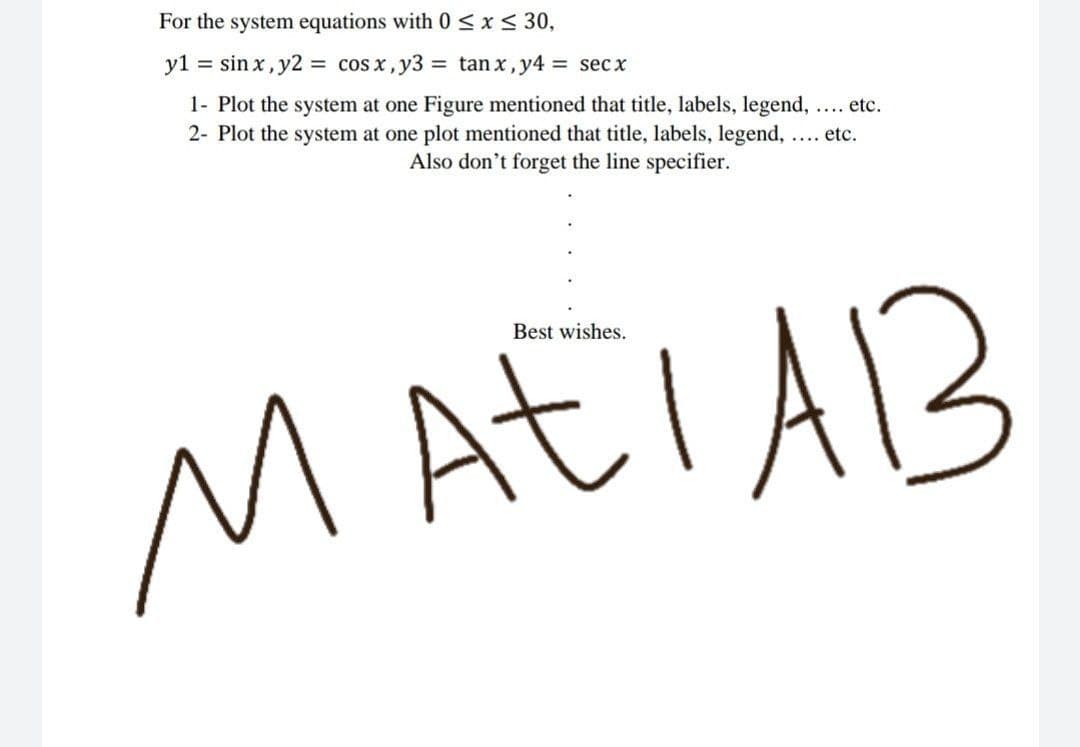 For the system equations with 0 < x< 30,
y1 = sin x, y2 = cos x, y3 = tan x,y4 = secx
1- Plot the system at one Figure mentioned that title, labels, legend, ... etc.
2- Plot the system at one plot mentioned that title, labels, legend, ... etc.
Also don't forget the line specifier.
Best wishes.
MAEIAB
