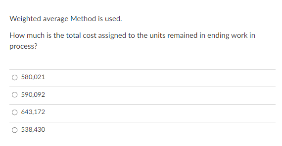 Weighted average Method is used.
How much is the total cost assigned to the units remained in ending work in
process?
O 580,021
590,092
O 643,172
538,430
