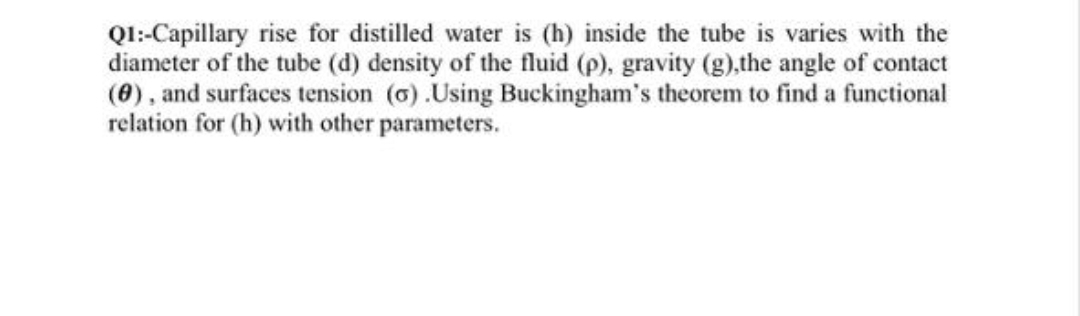 QI:Capillary rise for distilled water is (h) inside the tube is varies with the
diameter of the tube (d) density of the fluid (p), gravity (g),the angle of contact
(8), and surfaces tension (6).Using Buckingham's theorem to find a functional
relation for (h) with other parameters.
