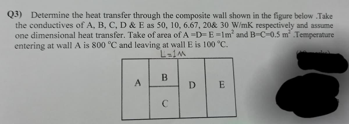 Q3) Determine the heat transfer through the composite wall shown in the figure below .Take
the conductives of A, B, C, D & E as 50, 10, 6.67, 20& 30 W/mK respectively and assume
one dimensional heat transfer. Take of area of A=D= E =lm² and B=C=0.5 m² .Temperature
entering at wall A is 800 °C and leaving at wall E is 100 °C.
В
A
D
E
