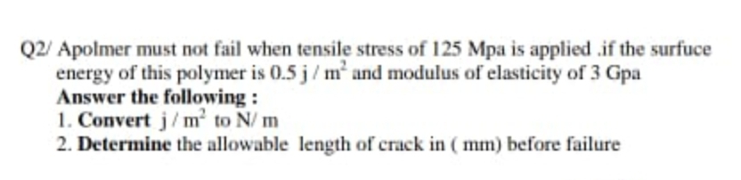Q2/ Apolmer must not fail when tensile stress of 125 Mpa is applied .if the surfuce
energy of this polymer is 0.5 j/ m and modulus of elasticity of 3 Gpa
Answer the following :
1. Convert j/m to N/ m
2. Determine the allowable length of crack in ( mm) before failure
