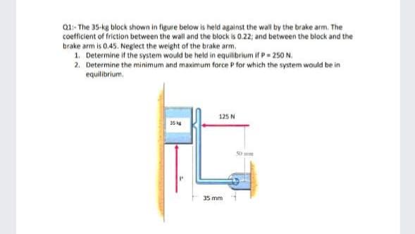 Q1:- The 35-kg block shown in figure below is held against the wall by the brake arm. The
coefficient of friction between the wall and the block is 0.22; and between the block and the
brake arm is 0,45. Neglect the weight of the brake arm.
1. Determine if the system would be held in equilibrium if P= 250 N.
2. Determine the minimum and maximum force P for which the system would be in
equilibrium.
125 N
35 kg
S0 mm
35 mm
