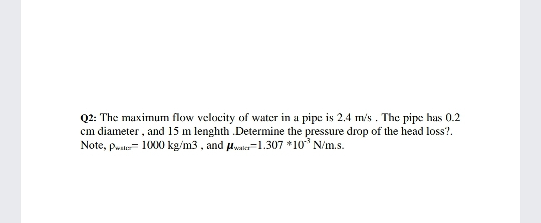 Q2: The maximum flow velocity of water in a pipe is 2.4 m/s . The pipe has 0.2
cm diameter , and 15 m lenghth .Determine the pressure drop of the head loss?.
Note, pwater= 1000 kg/m3 , and uwater=1.307 *10° N/m.s.
