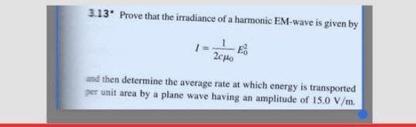 3.13* Prove that the irradiance of a harmonic EM-wave is given by
2cpo
and then determine the average rate at which energy is transported
per unit area by a plane wave having an amplitude of 15.0 V/m.
