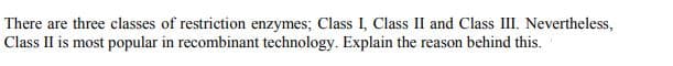 There are three classes of restriction enzymes; Class I, Class II and Class II. Nevertheless,
Class II is most popular in recombinant technology. Explain the reason behind this.
