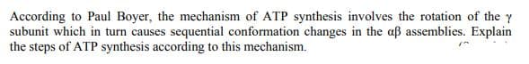 According to Paul Boyer, the mechanism of ATP synthesis involves the rotation of the y
subunit which in turn causes sequential conformation changes in the aß assemblies. Explain
the steps of ATP synthesis according to this mechanism.
