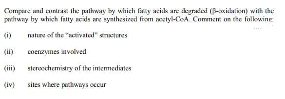 Compare and contrast the pathway by which fatty acids are degraded (B-oxidation) with the
pathway by which fatty acids are synthesized from acetyl-CoA. Comment on the following:
(i)
nature of the "activated" structures
(ii)
coenzymes involved
(iii)
stereochemistry of the intermediates
(iv)
sites where pathways occur
