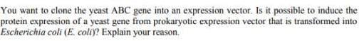 You want to clone the yeast ABC gene into an expression vector. Is it possible to induce the
protein expression of a yeast gene from prokaryotic expression vector that is transformed into
Escherichia coli (E. coli)? Explain your reason.
