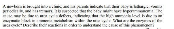 A newborn is brought into a clinic, and his parents indicate that their baby is lethargic, vomits
periodically, and has tremors. It is suspected that the baby might have hyperammonemia. The
cause may be due to urea cycle defects, indicating that the high ammonia level is due to an
enzymatic block in ammonia metabolism within the urea cycle. What are the enzymes of the
urea cycle? Describe their reactions in order to understand the cause of this phenomenon?
