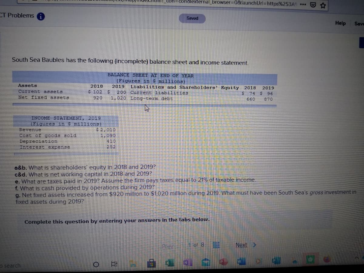n&external_browser%3D0&launchUrl=https%253A9
CT Problems
Saved
Help
Save
South Sea Baubles has the following (incomplete) balance sheet and income statement.
BALANCE SHEET AT END OF YEAR
(Figures in $ millions)
2019
Assets
2018
Liabilities and Shareholders' Equity 2018
2019
Current assets
$ 102 $
200 Current liabilities
$ 74 $ 96
Net fixed assets
920
1,020 Long-term debt
660
870
INCOME STATEMENT, 2019
(Figures in S millions)
$ 2,010
1,090
410
Revenue
Cost of goods sold
Depreciation
Interest expense
252
a&b. What is shareholders' equity in 2018 and 2019?
c&d. What is net working capital in 2018 and 2019?
e. What are taxes paid in 2019? Assume the firm pays taxes equal to 21% of taxable income.
f. What is cash provided by operations during 2019?
g. Net fixed assets increased from $920 million to $1,020 million during 2019. What must have been South Sea's gross investment in
fixed assets during 2019?
Complete this question by entering your answers in the tabs below.
Piey
1of 8
Next >
P
o 日
W
o search
