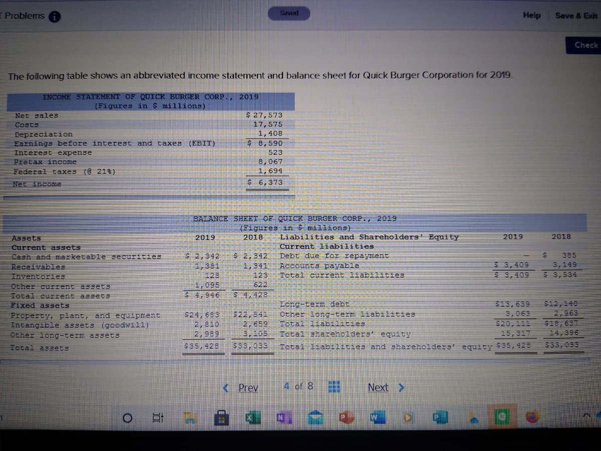 T Problems
Savod
Help
Save & Exit
Check
The following table shows an abbreviated income statement and balance sheet for Quick Burger Corporation for 2019.
INCOME STATEMENT OF QUICK BURGER CORP., 2019
(Figures in $ millions)
Net sales
$ 27,573
17,575
1,408
$ 8,590
Costs
Depreciation
Earnings before interest and taxes
(EBIT)
Interest expense
523
Pretax income
Federal taxes (e 21%)
8,067
1,694
Net income
$ 6,373
BALANCE SHEET OF QUICK BURGER CORP., 2019
(Figures in S millions)
Assets
2019
2018
Liabilities and Shareholders' Equity
2019
2018
Current assets
Current liabilities
S 2,342
1,381
S 2,342
1,341
Cash and marketable securities
Debt due for repa yment
385
$ 3,409
$ 3,409
Receivables
Accounts payable
3,149
Inventories
123
123
Total current liabilities
$ 3,534
1,095
622
Other current assets
Total current assets
Fixed assets
$ 4,946
$ 4,428
$13, 639
$12,140
2,963
$18,637
14,396
Long-term debt
Other long-term liabilities
Total liabilities
Total shareholders' equity
3,063
Property, plant, and equipment
Intangible assets (goodwill)
Other long-term assets
$24, 683
2,810
$22,841
2,659
3,105
$20,111
2,989
15,317
$35,428
$33,033
Total liabilities and shareholders' equity S35,428
$33,033
Total assets
< Prev
4 of 8
Next >
N

