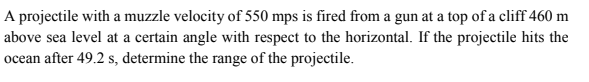 A projectile with a muzzle velocity of 550 mps is fired from a gun at a top of a cliff 460 m
above sea level at a certain angle with respect to the horizontal. If the projectile hits the
ocean after 49.2 s, determine the range of the projectile.
