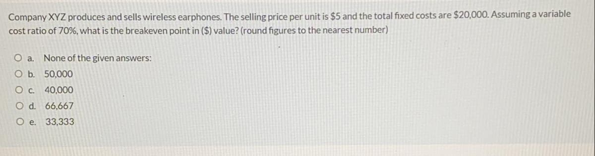 Company XYZ produces and sells wireless earphones. The selling price per unit is $5 and the total fixed costs are $20,000. Assuming a variable
cost ratio of 70%, what is the breakeven point in ($) value? (round figures to the nearest number)
Oa.
None of the given answers:
O b. 50,000
Oc.
40,000
O d. 66,667
O e. 33,333
