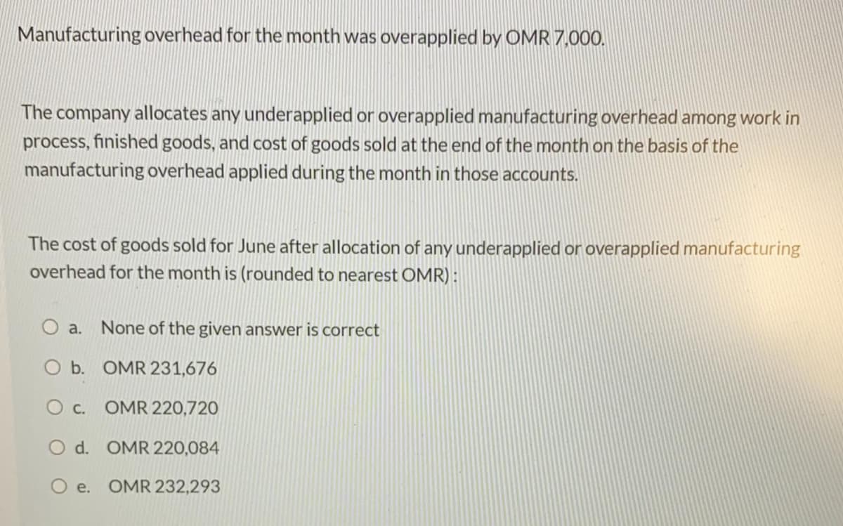 Manufacturing overhead for the month was overapplied by OMR 7,000.
The company allocates any underapplied or overapplied manufacturing overhead among work in
process, finished goods, and cost of goods sold at the end of the month on the basis of the
manufacturing overhead applied during the month in those accounts.
The cost of goods sold for June after allocation of any underapplied or overapplied manufacturing
overhead for the month is (rounded to nearest OMR) :
a.
None of the given answer is correct
O b. OMR 231,676
O c. OMR 220,720
d. OMR 220,084
O e. OMR 232,293
