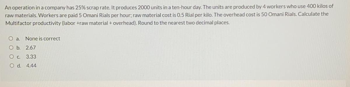 An operation in a company has 25% scrap rate. It produces 2000 units in a ten-hour day. The units are produced by 4 workers who use 400 kilos of
raw materials. Workers are paid 5 Omani Rials per hour; raw material cost is 0.5 Rial per kilo. The overhead cost is 50 Omani Rials. Calculate the
Multifactor productivity (labor +raw material + overhead). Round to the nearest two decimal places.
Oa.
None is correct
ОБ. 2.67
О с. 3.33
O d. 4.44
