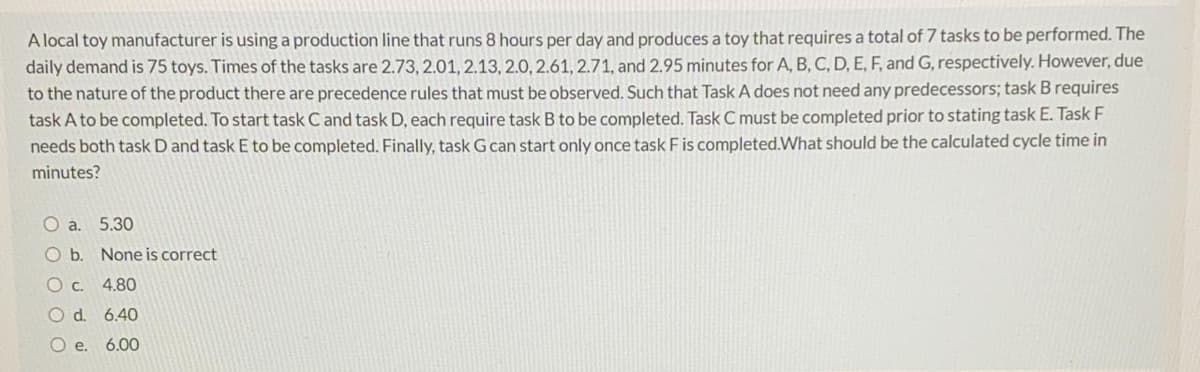 A local toy manufacturer is using a production line that runs 8 hours per day and produces a toy that requires a total of 7 tasks to be performed. The
daily demand is 75 toys. Times of the tasks are 2.73, 2.01, 2.13, 2.0, 2.61, 2.71, and 2.95 minutes for A, B, C, D, E, F, and G, respectively. However, due
to the nature of the product there are precedence rules that must be observed. Such that Task A does not need any predecessors; task B requires
task A to be completed. To start task C and task D, each require task B to be completed. Task C must be completed prior to stating task E. Task F
needs both task D and task E to be completed. Finally, task G can start only once task F is completed.What should be the calculated cycle time in
minutes?
O a. 5.30
Ob.
None is correct
O c. 4.80
O d. 6.40
O e. 6.00
