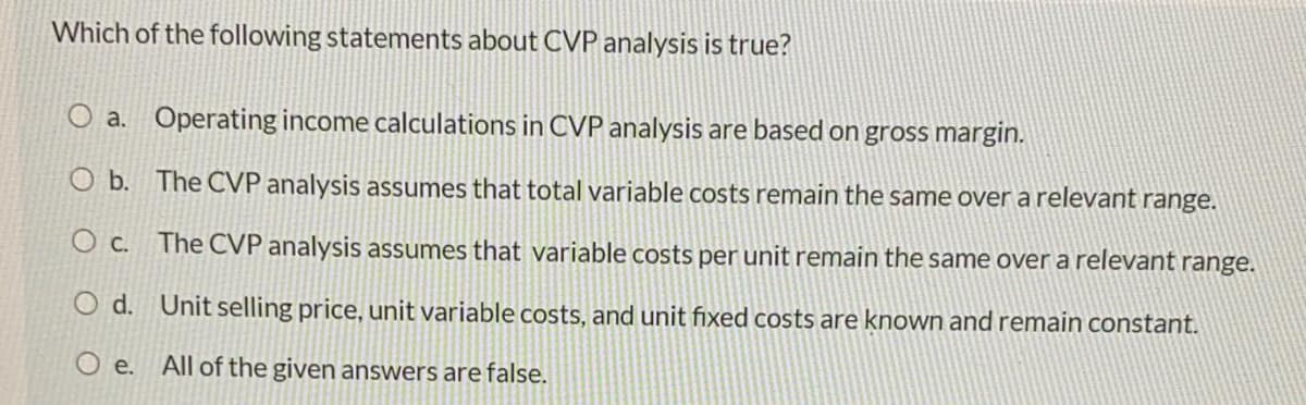 Which of the following statements about CVP analysis is true?
O a. Operating income calculations in CVP analysis are based on groSs margin.
O b. The CVP analysis assumes that total variable costs remain the same over a relevant range.
O c. The CVP analysis assumes that variable costs per unit remain the same over a relevant range.
O d. Unit selling price, unit variable costs, and unit fixed costs are known and remain constant.
O e.
All of the given answers are false.
