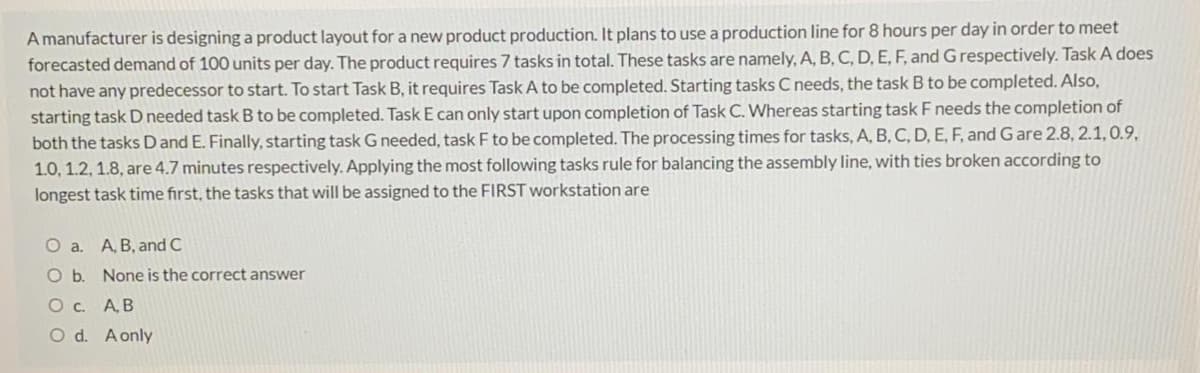 A manufacturer is designing a product layout for a new product production. It plans to use a production line for 8 hours per day in order to meet
forecasted demand of 100 units per day. The product requires 7 tasks in total. These tasks are namely, A, B, C, D, E, F, and G respectively. Task A does
not have any predecessor to start. To start Task B, it requires Task A to be completed. Starting tasks C needs, the task B to be completed. Also,
starting task D needed task B to be completed. Task E can only start upon completion of Task C. Whereas starting task F needs the completion of
both the tasks Dand E. Finally, starting task G needed, task F to be completed. The processing times for tasks, A, B, C, D, E, F, and Gare 2.8, 2.1,0.9,
1.0, 1.2, 1.8, are 4.7 minutes respectively. Applying the most following tasks rule for balancing the assembly line, with ties broken according to
longest task time first, the tasks that will be assigned to the FIRST workstation are
O a. A, B, and C
Ob.
None is the correct answer
O. A B
O d. Aonly
